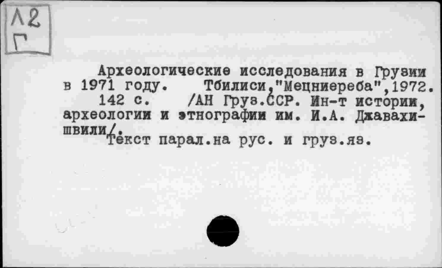 ﻿Археологические исследования в Грузии в 1971 году. Тбилиси,"Мецниереба",1972.
142 с. /АН Груз.ССР. Ин-т истории, археологии и этнографии им. И.А. Джавахишвили/.
Текст парал.на рус. и груз.яз.